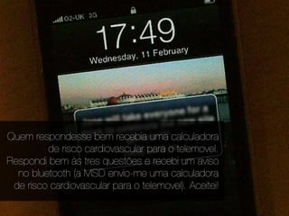 Quem respondesse bem recebia uma calculadora
         de risco cardiovascular para o telemovel.
Respondi bem às tres questões e recebi um aviso
  no bluetooth (a MSD envio-me uma calculadora
 de risco cardiovascular para o telemovel). Aceitei!
 