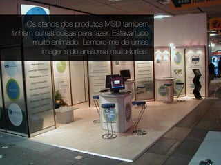 Os stands dos produtos MSD tambem
tinham outras coisas para fazer. Estava tudo
      muito animado. Lembro-me de umas
         imagens de anatomia muito fortes.
 