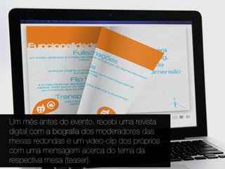 Um mês antes do evento, recebi uma revista
digital com a biograﬁa dos moderadores das
mesas redondas e um video-clip dos próprios
com uma mensagem acerca do tema da
respectiva mesa (teaser).
 