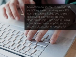 No mesmo dia, recebi um email do DIM
da MSD que me convidou para a PC
com o programa ﬁnal do evento e um
descritivo dos simpósios da MSD +
video-clip do Prof. José Manuel Silva a
convidar-me para o simpósio sobre o
risco cardiovascular remanescente.
 