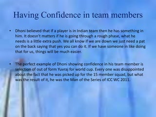 Having Confidence in team members
• Dhoni believed that if a player is in Indian team then he has something in
him. It doesn't matters if he is going through a rough phase, what he
needs is a little extra push. We all know if we are down we just need a pat
on the back saying that yes you can do it. If we have someone in like doing
that for us, things will be much easier.
• The perfect example of Dhoni showing confidence in his team member is
selection of out of form Yuvraj for world cup. Every one was disappointed
about the fact that he was picked up for the 15 member squad, but what
was the result of it, he was the Man of the Series of ICC WC 2011.

 