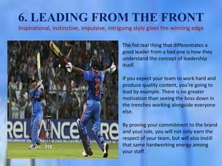 6. LEADING FROM THE FRONT
Inspirational, instinctive, impulsive, intriguing style gives the winning edge
The fist real thing that differentiates a
good leader from a bad one is how they
understand the concept of leadership
itself.
If you expect your team to work hard and
produce quality content, you’re going to
lead by example. There is no greater
motivation than seeing the boss down in
the trenches working alongside everyone
else.
By proving your commitment to the brand
and your role, you will not only earn the
respect of your team, but will also instill
that same hardworking energy among
your staff.

 