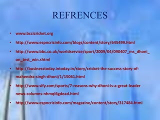 REFRENCES
• www.bccicricket.org

• http://www.espncricinfo.com/blogs/content/story/645499.html
• http://www.bbc.co.uk/worldservice/sport/2009/04/090407_ms_dhoni_
on_test_win.shtml
• http://businesstoday.intoday.in/story/cricket-the-success-story-ofmahendra-singh-dhoni/1/15061.html
• http://www.sify.com/sports/7-reasons-why-dhoni-is-a-great-leader
news-columns-nhmql6gdead.html
• http://www.espncricinfo.com/magazine/content/story/317484.html

 