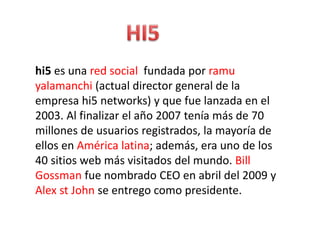 hi5 es una red social fundada por ramu
yalamanchi (actual director general de la
empresa hi5 networks) y que fue lanzada en el
2003. Al finalizar el año 2007 tenía más de 70
millones de usuarios registrados, la mayoría de
ellos en América latina; además, era uno de los
40 sitios web más visitados del mundo. Bill
Gossman fue nombrado CEO en abril del 2009 y
Alex st John se entrego como presidente.
 