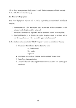 13
All the above advantages and disadvantages I would like to recreate a new hybrid structure
for the Z Tech Information Company
1.3.1Salesforce Deployment
Sales Force deployment decisions can be viewed as providing answers to three interrelated
question.
1. How much selling effort is needed to cover account and prospect adequately so that
sales and profit objectives will be achieved?
2. How many salespeople are required to provide the desired amount of selling effort?
3. How should territories be designed to ensure proper coverage of accounts and to
provide each salesperson with a reasonable opportunity for success?
In this situation, as the consultant of Z Tech Company I have to do some duties. They are,
 Understand the total sales effort in the market sales,
Eg: New prospect
New market
Expansion
 Understand to achieve the extended sales requirement of sales force
 Sales force size determination
 Allocate sales staff to the respective territories based on the new territory plan
and design
 