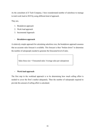 15
As the consultant of Z Tech Company, I have tounderstand number of salesforce to manage
to total work load in 2019 by using different kind of approach.
They are,
1. Breakdown approach
2. Work load approach
3. Incremental Approach
- Breakdown approach
A relatively simple approach for calculating salesforce size, the breakdown approach assumes
that an accurate sales forecast is available. This forecast is then “broken down” to determine
the number of salespeople needed to generate the forecasted level of sales.
Sales force size = Forecasted sales/ Average sales per salesperson
- Work load approach
The first step in the workload approach is to be determining how much selling effort is
needed to cover the firm’s market adequately. Then the number of salespeople required to
provide this amount of selling effort is calculated.
 
