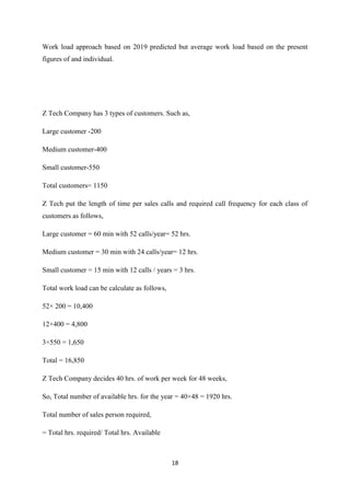 18
Work load approach based on 2019 predicted but average work load based on the present
figures of and individual.
Z Tech Company has 3 types of customers. Such as,
Large customer -200
Medium customer-400
Small customer-550
Total customers= 1150
Z Tech put the length of time per sales calls and required call frequency for each class of
customers as follows,
Large customer = 60 min with 52 calls/year= 52 hrs.
Medium customer = 30 min with 24 calls/year= 12 hrs.
Small customer = 15 min with 12 calls / years = 3 hrs.
Total work load can be calculate as follows,
52× 200 = 10,400
12×400 = 4,800
3×550 = 1,650
Total = 16,850
Z Tech Company decides 40 hrs. of work per week for 48 weeks,
So, Total number of available hrs. for the year = 40×48 = 1920 hrs.
Total number of sales person required,
= Total hrs. required/ Total hrs. Available
 