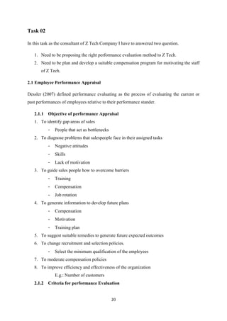 20
Task 02
In this task as the consultant of Z Tech Company I have to answered two question.
1. Need to be proposing the right performance evaluation method to Z Tech.
2. Need to be plan and develop a suitable compensation program for motivating the staff
of Z Tech.
2.1 Employee Performance Appraisal
Dessler (2007) defined performance evaluating as the process of evaluating the current or
past performances of employees relative to their performance stander.
2.1.1 Objective of performance Appraisal
1. To identify gap areas of sales
- People that act as bottlenecks
2. To diagnose problems that salespeople face in their assigned tasks
- Negative attitudes
- Skills
- Lack of motivation
3. To guide sales people how to overcome barriers
- Training
- Compensation
- Job rotation
4. To generate information to develop future plans
- Compensation
- Motivation
- Training plan
5. To suggest suitable remedies to generate future expected outcomes
6. To change recruitment and selection policies.
- Select the minimum qualification of the employees
7. To moderate compensation policies
8. To improve efficiency and effectiveness of the organization
E.g.: Number of customers
2.1.2 Criteria for performance Evaluation
 