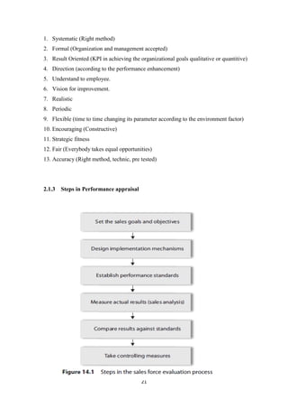 21
1. Systematic (Right method)
2. Formal (Organization and management accepted)
3. Result Oriented (KPI in achieving the organizational goals qualitative or quantitive)
4. Direction (according to the performance enhancement)
5. Understand to employee.
6. Vision for improvement.
7. Realistic
8. Periodic
9. Flexible (time to time changing its parameter according to the environment factor)
10. Encouraging (Constructive)
11. Strategic fitness
12. Fair (Everybody takes equal opportunities)
13. Accuracy (Right method, technic, pre tested)
2.1.3 Steps in Performance appraisal
 