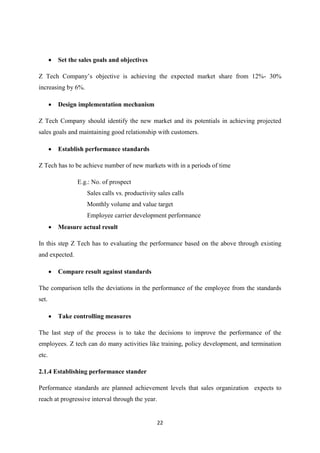 22
 Set the sales goals and objectives
Z Tech Company’s objective is achieving the expected market share from 12%- 30%
increasing by 6%.
 Design implementation mechanism
Z Tech Company should identify the new market and its potentials in achieving projected
sales goals and maintaining good relationship with customers.
 Establish performance standards
Z Tech has to be achieve number of new markets with in a periods of time
E.g.: No. of prospect
Sales calls vs. productivity sales calls
Monthly volume and value target
Employee carrier development performance
 Measure actual result
In this step Z Tech has to evaluating the performance based on the above through existing
and expected.
 Compare result against standards
The comparison tells the deviations in the performance of the employee from the standards
set.
 Take controlling measures
The last step of the process is to take the decisions to improve the performance of the
employees. Z tech can do many activities like training, policy development, and termination
etc.
2.1.4 Establishing performance stander
Performance standards are planned achievement levels that sales organization expects to
reach at progressive interval through the year.
 