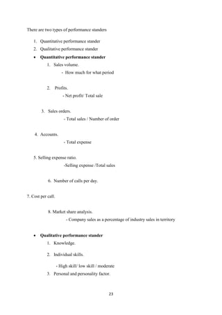 23
There are two types of performance standers
1. Quantitative performance stander
2. Qualitative performance stander
 Quantitative performance stander
1. Sales volume.
- How much for what period
2. Profits.
- Net profit/ Total sale
3. Sales orders.
- Total sales / Number of order
4. Accounts.
- Total expense
5. Selling expense ratio.
-Selling expense /Total sales
6. Number of calls per day.
7. Cost per call.
8. Market share analysis.
- Company sales as a percentage of industry sales in territory
 Qualitative performance stander
1. Knowledge.
2. Individual skills.
- High skill/ low skill / moderate
3. Personal and personality factor.
 