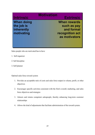 27
Sales people who are motivated has to have
1. Self organizer
2. Self discipline
3. Self planner
Optimal sales force reward system
1. Provides an acceptable ratio of costs and sales force output in volume, profit, or other
objectives
2. Encourages specific activities consistent with the firm's overall, marketing, and sales
force objectives and strategies
3. Attracts and retains competent salespeople, thereby enhancing long-term customer
relationships
4. Allows the kind of adjustments that facilitate administration of the reward system.
 