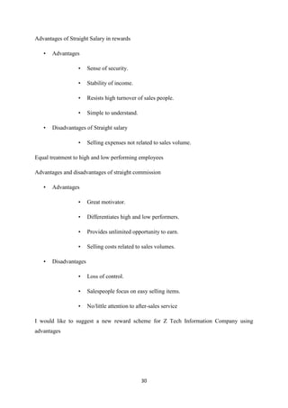 30
Advantages of Straight Salary in rewards
• Advantages
• Sense of security.
• Stability of income.
• Resists high turnover of sales people.
• Simple to understand.
• Disadvantages of Straight salary
• Selling expenses not related to sales volume.
Equal treatment to high and low performing employees
Advantages and disadvantages of straight commission
• Advantages
• Great motivator.
• Differentiates high and low performers.
• Provides unlimited opportunity to earn.
• Selling costs related to sales volumes.
• Disadvantages
• Loss of control.
• Salespeople focus on easy selling items.
• No/little attention to after-sales service
I would like to suggest a new reward scheme for Z Tech Information Company using
advantages
 