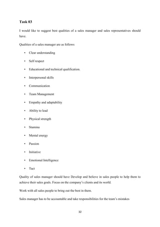 32
Task 03
I would like to suggest best qualities of a sales manager and sales representatives should
have.
Qualities of a sales manager are as follows
• Clear understanding
• Self respect
• Educational and technical qualification.
• Interpersonal skills
• Communication
• Team Management
• Empathy and adaptability
• Ability to lead
• Physical strength
• Stamina
• Mental energy
• Passion
• Initiative
• Emotional Intelligence
• Tact
Quality of sales manager should have Develop and believe in sales people to help them to
achieve their sales goals. Focus on the company’s clients and its world.
Work with all sales people to bring out the best in them.
Sales manager has to be accountable and take responsibilities for the team’s mistakes
 