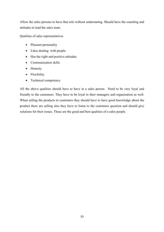 33
Allow the sales persons to have that role without understating. Should have the coaching and
attitudes to lead the sales team.
Qualities of sales representatives
 Pleasant personality
 Likes dealing with people
 Has the right and positive attitudes
 Communication skills
 Honesty
 Flexibility
 Technical competency
All the above qualities should have to have in a sales person. Need to be very loyal and
friendly to the customers. They have to be loyal to their managers and organization as well.
When selling the products to customers they should have to have good knowledge about the
product there are selling also they have to listen to the customers question and should give
solutions for their issues. These are the good and best qualities of a sales people.
 