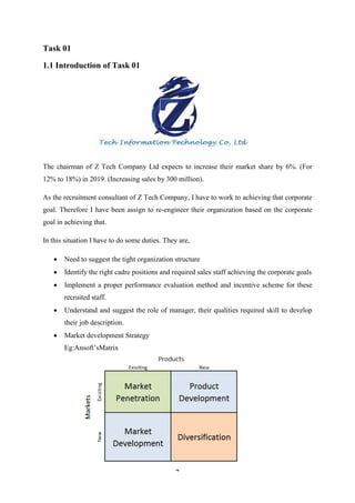 4
Task 01
1.1 Introduction of Task 01
The chairman of Z Tech Company Ltd expects to increase their market share by 6%. (For
12% to 18%) in 2019. (Increasing sales by 300 million).
As the recruitment consultant of Z Tech Company, I have to work to achieving that corporate
goal. Therefore I have been assign to re-engineer their organization based on the corporate
goal in achieving that.
In this situation I have to do some duties. They are,
 Need to suggest the tight organization structure
 Identify the right cadre positions and required sales staff achieving the corporate goals
 Implement a proper performance evaluation method and incentive scheme for these
recruited staff.
 Understand and suggest the role of manager, their qualities required skill to develop
their job description.
 Market development Strategy
Eg:Ansoft’sMatrix
 