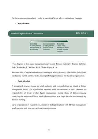 6
As the requirement consultant, I prefer to explain different sales organizational concepts.
- Specialization
(This diagram is from sales management analysis and decision making by Ingram. LaForge.
Avila Schwepker Jr. William, Sixth Edition. Figure 4.1.)
The main idea of specialization is concentrating on a limited number of activities; individuals
can become experts on those tasks, leading to better performance for the entire organization.
- Centralization
A centralized structure is one in which authority and responsibilities are placed at higher
management levels. An organization becomes more decentralized as tasks become the
responsibility of lower level.Z Tech's management should think of decision-making
marketing that supports different levels of management at a single location or when making
decision making.
Large organization of organizations, systems with high structures with different management
levels, require wide structures with various departments
 