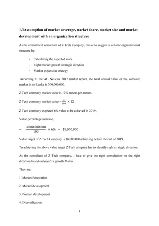 9
1.3Assumption of market coverage, market share, market size and market
development with an organization structure
As the recruitment consultant of Z Tech Company, I have to suggest a suitable organizational
structure by,
- Calculating the aspected sales
- Right market growth strategic direction
- Market expansion strategy
According to the AC Nelsons 2017 market report, the total annual value of the software
market in sir Lanka is 300,000,000.
Z Tech company market value is 12% rupees per annum.
Z Tech company market value =
Z Tech company expected 6% value to be achieved in 2019 .
Value percentage increase,
Value target of Z Tech Company is 18,000,000 achieving before the end of 2019.
To achieving the above value target Z Tech company has to identify right strategic direction.
As the consultant of Z Tech company, I have to give the right consultation on the right
direction based onAnsoft’s growth Matriz.
They are,
1. Market Penetration
2. Market development
3. Product development
4. Diversification
 