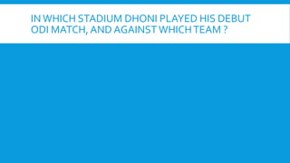 IN WHICH STADIUM DHONI PLAYED HIS DEBUT
ODI MATCH, AND AGAINSTWHICHTEAM ?
 