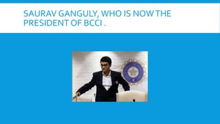 SAURAV GANGULY, WHO IS NOWTHE
PRESIDENT OF BCCI .
 
