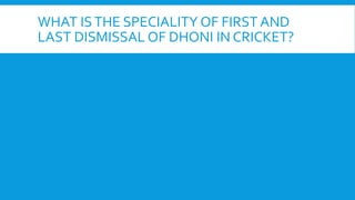 WHAT ISTHE SPECIALITY OF FIRST AND
LAST DISMISSAL OF DHONI IN CRICKET?
 