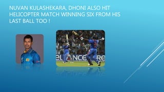 NUVAN KULASHEKARA, DHONI ALSO HIT
HELICOPTER MATCH WINNING SIX FROM HIS
LAST BALL TOO !
 