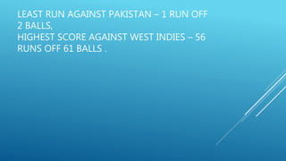 LEAST RUN AGAINST PAKISTAN – 1 RUN OFF
2 BALLS,
HIGHEST SCORE AGAINST WEST INDIES – 56
RUNS OFF 61 BALLS .
 