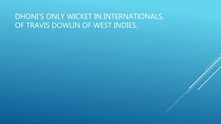 DHONI’S ONLY WICKET IN INTERNATIONALS,
OF TRAVIS DOWLIN OF WEST INDIES.
 