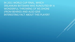 IN 2011 WORLD CUP FINAL, WHICH
SRILANKAN BATSMAN WAS RUNOUTED BY A
WONDERFUL THROWING OF MS DHONI
(FROM BEHIND) AND ALSO GIVE
INTERESTING FACT ABOUT THIS PLAYER?
 