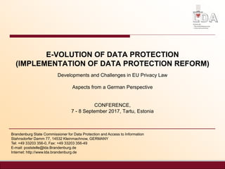 E-VOLUTION OF DATA PROTECTION
(IMPLEMENTATION OF DATA PROTECTION REFORM)
Developments and Challenges in EU Privacy Law
Aspects from a German Perspective
CONFERENCE,
7 - 8 September 2017, Tartu, Estonia
Brandenburg State Commissioner for Data Protection and Access to Information
Stahnsdorfer Damm 77, 14532 Kleinmachnow, GERMANY
Tel: +49 33203 356-0, Fax: +49 33203 356-49
E-mail: poststelle@lda.Brandenburg.de
Internet: http://www.lda.brandenburg.de
 