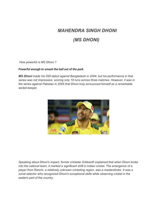 MAHENDRA SINGH DHONI
(MS DHONI)
How powerful is MS Dhoni ?
Powerful enough to smash the ball out of the park.
MS Dhoni made his ODI debut against Bangladesh in 2004, but his performance in that
series was not impressive, scoring only 19 runs across three matches. However, it was in
the series against Pakistan in 2005 that Dhoni truly announced himself as a remarkable
wicket-keeper.
Speaking about Dhoni's impact, former cricketer Srikkanth explained that when Dhoni broke
into the national team, it marked a significant shift in Indian cricket. The emergence of a
player from Ranchi, a relatively unknown cricketing region, was a masterstroke. It was a
zonal selector who recognized Dhoni's exceptional skills while observing cricket in the
eastern part of the country.
 