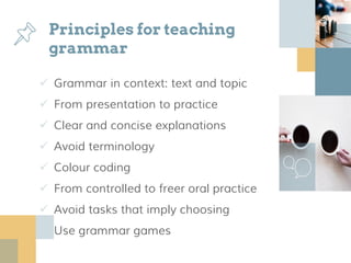 Principles for teaching
grammar
 Grammar in context: text and topic
 From presentation to practice
 Clear and concise explanations
 Avoid terminology
 Colour coding
 From controlled to freer oral practice
 Avoid tasks that imply choosing
 Use grammar games
 