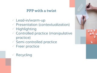 PPP with a twist
 Lead-in/warm-up
 Presentation (contextualization)
 Highlighting
 Controlled practice (manipulative
practice)
 Semi controlled practice
 Freer practice
 Recycling
 