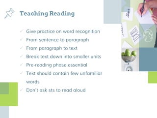 Teaching Reading
 Give practice on word recognition
 From sentence to paragraph
 From paragraph to text
 Break text down into smaller units
 Pre-reading phase essential
 Text should contain few unfamiliar
words
 Don’t ask sts to read aloud
 