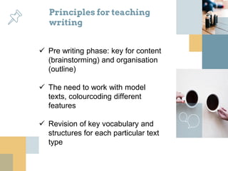 Principles for teaching
writing
 Pre writing phase: key for content
(brainstorming) and organisation
(outline)
 The need to work with model
texts, colourcoding different
features
 Revision of key vocabulary and
structures for each particular text
type
 