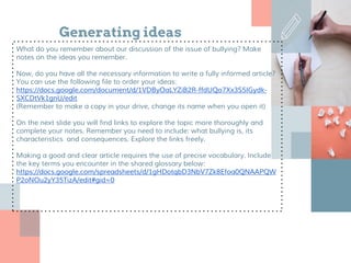 Generating ideas
What do you remember about our discussion of the issue of bullying? Make
notes on the ideas you remember.
Now, do you have all the necessary information to write a fully informed article?
You can use the following file to order your ideas:
https://docs.google.com/document/d/1VDByOaLYZiB2R-ffdUQo7Xx3S5IGydk-
SXCDtVk1gnU/edit
(Remember to make a copy in your drive, change its name when you open it)
On the next slide you will find links to explore the topic more thoroughly and
complete your notes. Remember you need to include: what bullying is, its
characteristics and consequences. Explore the links freely.
Making a good and clear article requires the use of precise vocabulary. Include
the key terms you encounter in the shared glossary below:
https://docs.google.com/spreadsheets/d/1gHDotqbD3NbV7Zk8Efoa0QNAAPQW
P2oNOu2yY35TizA/edit#gid=0
 