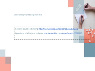 Or you may want to explore this
General issues on bullying: http://www.bbc.co.uk/radio1/advice/bullying
Long-term of effects of bullying: http://www.bbc.com/news/health-27063715
 