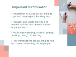Important to remember
■ Preparation activities are essential to
cope with listening and Reading texts
■ Frequent and varied practice and
periodic revision help learners anchor
language items
■ Multisensory techniques (color coding,
drawing, acting) aid learning
■ Accommodations are essential to help
sts succeed in learning the language
 