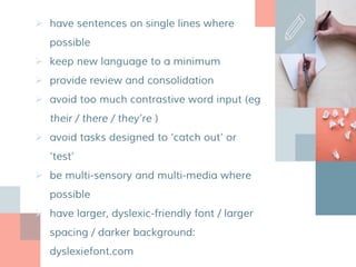  have sentences on single lines where
possible
 keep new language to a minimum
 provide review and consolidation
 avoid too much contrastive word input (eg
their / there / they’re )
 avoid tasks designed to ‘catch out’ or
‘test’
 be multi-sensory and multi-media where
possible
 have larger, dyslexic-friendly font / larger
spacing / darker background:
dyslexiefont.com
 