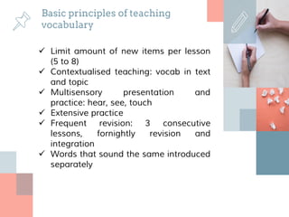 Basic principles of teaching
vocabulary
 Limit amount of new items per lesson
(5 to 8)
 Contextualised teaching: vocab in text
and topic
 Multisensory presentation and
practice: hear, see, touch
 Extensive practice
 Frequent revision: 3 consecutive
lessons, fornightly revision and
integration
 Words that sound the same introduced
separately
 