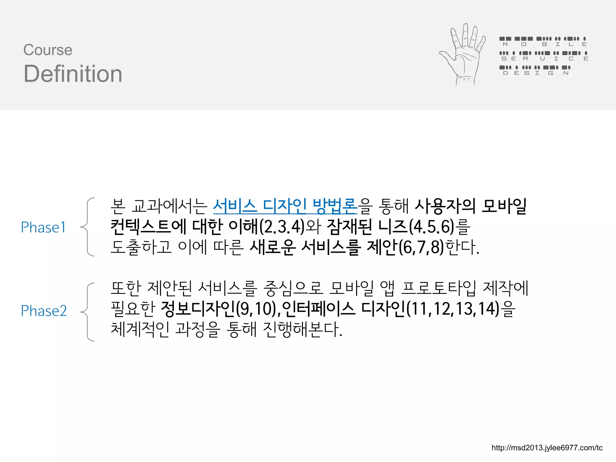 Mobile
Course                                       Service
                                             Design
Definition




         본 교과에서는 서비스 디자인 방법론을 통해 사용자의 모바일
Phase1   컨텍스트에 대한 이해(2.3.4)와 잠재된 니즈(4.5.6)를
         도출하고 이에 따른 새로운 서비스를 제안(6,7,8)한다.

         또한 제안된 서비스를 중심으로 모바일 앱 프로토타입 제작에
Phase2   필요한 정보디자인(9,10),인터페이스 디자인(11,12,13,14)을
         체계적인 과정을 통해 진행해본다.




                                            http://msd2013.jylee6977.com/tc
 