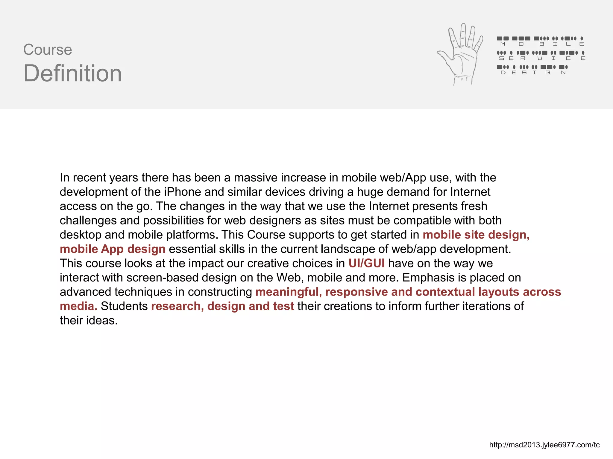 Mobile
Course                                                                           Service
                                                                                 Design
Definition



    In recent years there has been a massive increase in mobile web/App use, with the
    development of the iPhone and similar devices driving a huge demand for Internet
    access on the go. The changes in the way that we use the Internet presents fresh
    challenges and possibilities for web designers as sites must be compatible with both
    desktop and mobile platforms. This Course supports to get started in mobile site design,
    mobile App design essential skills in the current landscape of web/app development.
    This course looks at the impact our creative choices in UI/GUI have on the way we
    interact with screen-based design on the Web, mobile and more. Emphasis is placed on
    advanced techniques in constructing meaningful, responsive and contextual layouts across
    media. Students research, design and test their creations to inform further iterations of
    their ideas.




                                                                                http://msd2013.jylee6977.com/tc
 