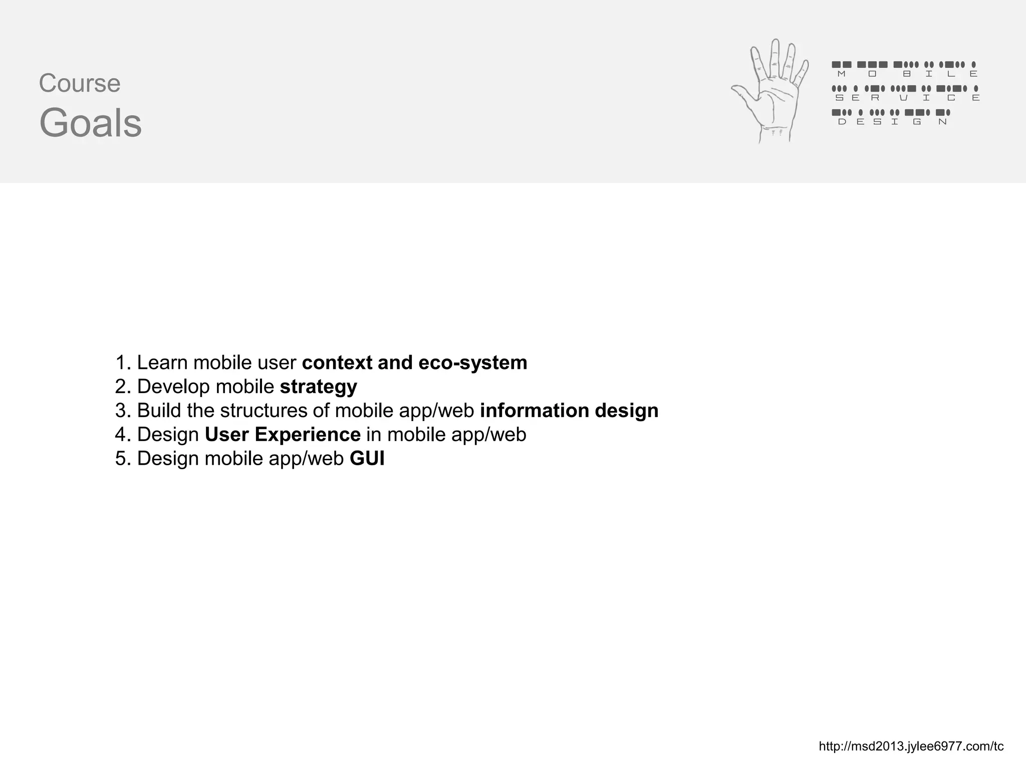 Mobile
Course                                                               Service
                                                                     Design
Goals




     1. Learn mobile user context and eco-system
     2. Develop mobile strategy
     3. Build the structures of mobile app/web information design
     4. Design User Experience in mobile app/web
     5. Design mobile app/web GUI




                                                                    http://msd2013.jylee6977.com/tc
 