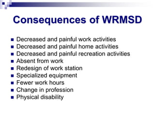 Consequences of WRMSD
 Decreased and painful work activities
 Decreased and painful home activities
 Decreased and painful recreation activities
 Absent from work
 Redesign of work station
 Specialized equipment
 Fewer work hours
 Change in profession
 Physical disability
 