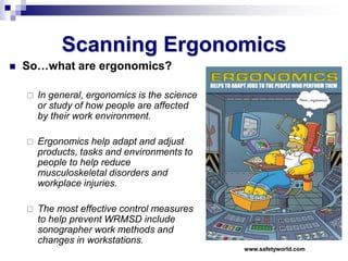 Scanning Ergonomics
 So…what are ergonomics?
 In general, ergonomics is the science
or study of how people are affected
by their work environment.
 Ergonomics help adapt and adjust
products, tasks and environments to
people to help reduce
musculoskeletal disorders and
workplace injuries.
 The most effective control measures
to help prevent WRMSD include
sonographer work methods and
changes in workstations.
www.safetyworld.com
 