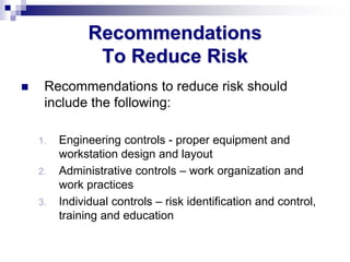 Recommendations
To Reduce Risk
 Recommendations to reduce risk should
include the following:
1. Engineering controls - proper equipment and
workstation design and layout
2. Administrative controls – work organization and
work practices
3. Individual controls – risk identification and control,
training and education
 