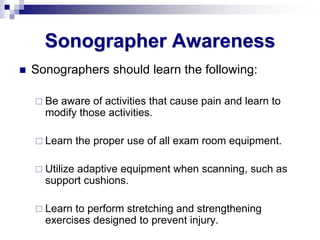 Sonographer Awareness
 Sonographers should learn the following:
 Be aware of activities that cause pain and learn to
modify those activities.
 Learn the proper use of all exam room equipment.
 Utilize adaptive equipment when scanning, such as
support cushions.
 Learn to perform stretching and strengthening
exercises designed to prevent injury.
 