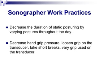 Sonographer Work Practices
 Decrease the duration of static posturing by
varying postures throughout the day.
 Decrease hand grip pressure; loosen grip on the
transducer, take short breaks, vary grip used on
the transducer.
 