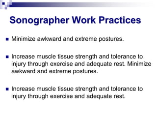 Sonographer Work Practices
 Minimize awkward and extreme postures.
 Increase muscle tissue strength and tolerance to
injury through exercise and adequate rest. Minimize
awkward and extreme postures.
 Increase muscle tissue strength and tolerance to
injury through exercise and adequate rest.
 