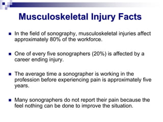 Musculoskeletal Injury Facts
 In the field of sonography, musculoskeletal injuries affect
approximately 80% of the workforce.
 One of every five sonographers (20%) is affected by a
career ending injury.
 The average time a sonographer is working in the
profession before experiencing pain is approximately five
years.
 Many sonographers do not report their pain because the
feel nothing can be done to improve the situation.
 